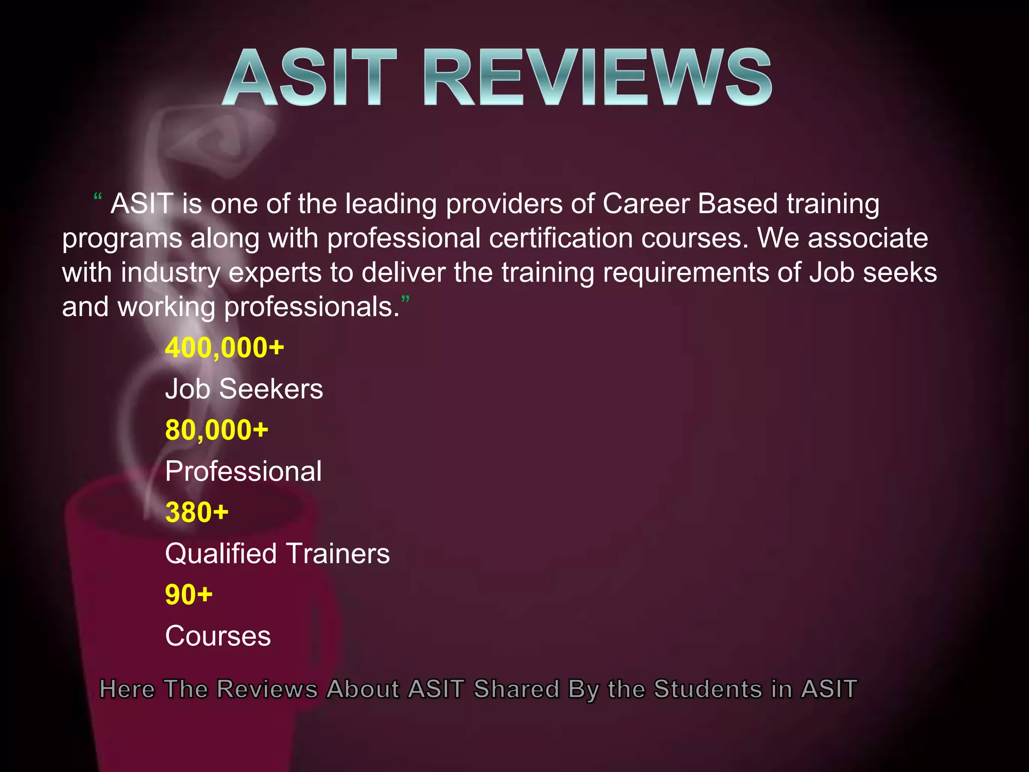“ ASIT is one of the leading providers of Career Based training
programs along with professional certification courses. We associate
with industry experts to deliver the training requirements of Job seeks
and working professionals.”
400,000+
Job Seekers
80,000+
Professional
380+
Qualified Trainers
90+
Courses
 