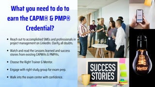PMP® Domains
42% 50% 8%
People Process
Business
Environment
Start with the Process
Domain and ensure
thorough understanding of
the content before moving
on to the People and
Business Environment.
What you need to do to
earn the CAPM® & PMP®
Credential?
Reach out to accomplished SMEs and professionals in
project management on LinkedIn. Clarify all doubts.
Watch and read the Lessons learned and success
stories from existing CAPM®s & PMP®s.
Choose the Right Trainer & Mentor.
Engage with right study group for exam prep.
Walk into the exam center with confidence.
 