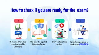 How to check if you are ready for the exam?
Do the mock/practice
exam in exam like
conditions
Use only the reputed
Question Banks
Don’t just use free
content
Consistency in score of
mock exam (70%-80%)
1 2 3 4
 