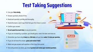 Use your time wisely.
Answer questions ahead of time.
Read each question carefully and thoroughly.
Read all answers, even if you think that your first choice is correct.
Confirm your answer.
Do not spend too much time on any one question.
If you are stumped by a question, you should guess, mark it for later and move on.
Remember you have only 4 hours i.e. 240 mins and you have under 1.5 mins per question.
If you do not know the answer, guess and review it later.
Make sure you answer each question in the 4 hour time period.
Once all questions are done, you should go back and review your marked questions.
Test Taking Suggestions
 