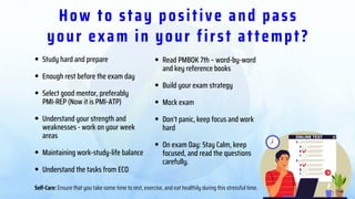 How to stay positive and pass
your exam in your first attempt?
Read PMBOK 7th – word-by-word
and key reference books
Build your exam strategy
Mock exam
Don’t panic, keep focus and work
hard
On exam Day: Stay Calm, keep
focused, and read the questions
carefully.
Study hard and prepare
Enough rest before the exam day
Select good mentor, preferably
Understand your strength and
weaknesses - work on your week
areas
Maintaining work-study-life balance
Understand the tasks from ECO
PMI-REP (Now it is PMI-ATP)
Self-Care: Ensure that you take some time to rest, exercise, and eat healthily during this stressful time.
 