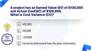 A project has an Earned Value (EV) of $130,000
and Actual Cost(AC) of $120,000.
What is Cost Variance (CV)?
$20,000
$10,000
-$10,000
Cannot be determined from the given information
a.
b.
c.
d.
 