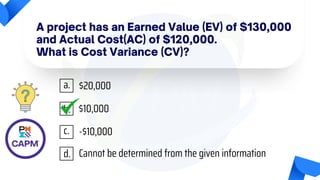 A project has an Earned Value (EV) of $130,000
and Actual Cost(AC) of $120,000.
What is Cost Variance (CV)?
$20,000
$10,000
-$10,000
Cannot be determined from the given information
a.
b.
c.
d.
 