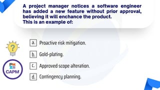 A project manager notices a software engineer
has added a new feature without prior approval,
believing it will enchance the product.
This is an example of:
Proactive risk mitigation.
Gold-plating.
Approved scope alteration.
Contingency planning.
a.
b.
c.
d.
 