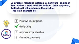 A project manager notices a software engineer
has added a new feature without prior approval,
believing it will enchance the product.
This is an example of:
Proactive risk mitigation.
Gold-plating.
Approved scope alteration.
Contingency planning.
a.
b.
c.
d.
 