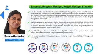 I am the Founder and Director of Fundamental Project Management, having over 15 years of
experience as a Program and Project Manager managing numerous large successful deliveries
with complex IT components in the Financial Services, Telecommunications, and Retail Sectors
of South Africa. This journey has provided me with invaluable experience in the Project
Management career path.
Started my career as an Engineer, studied Chemical Engineering in South Africa. Within a short
time, found my passion in projects in the Banking Industry. I have worked in diverse roles such
as Process Engineer, Business Analyst, Project Manager, and finally, Program Manager: A
career that provided joy to me for many years.
A certified Program Management Professional (PgMP)® and Project Management Professional
(PMP)®, which were invaluable in my Project Management Journey.
I am passionate about training, coaching, and mentoring people along the Project Management
career path.
Successful Program Manager, Project Manager & Trainer
Seshne Govender
Project Management Expert
 