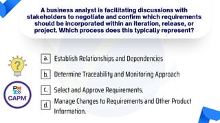 A business analyst is facilitating discussions with
stakeholders to negotiate and confirm which requirements
should be incorporated within an iteration, release, or
project. Which process does this typically represent?
Establish Relationships and Dependencies
Determine Traceability and Monitoring Approach
Select and Approve Requirements.
Manage Changes to Requirements and Other Product
Information.
a.
b.
c.
d.
 