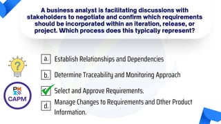 A business analyst is facilitating discussions with
stakeholders to negotiate and confirm which requirements
should be incorporated within an iteration, release, or
project. Which process does this typically represent?
Establish Relationships and Dependencies
Determine Traceability and Monitoring Approach
Select and Approve Requirements.
Manage Changes to Requirements and Other Product
Information.
a.
b.
c.
d.
 