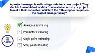 A project manager is estimating costs for a new project. They
decide to use historical data from a similar activity or project
to make their estimates. Which of the following techniques is
the project manager using?
Analogous estimating
Parametric estimating
Single-point estimating
Story point estimating
a.
b.
c.
d.
 