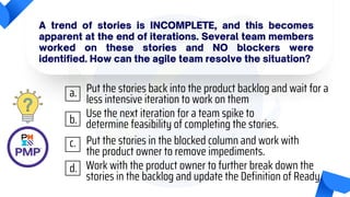 A trend of stories is INCOMPLETE, and this becomes
apparent at the end of iterations. Several team members
worked on these stories and NO blockers were
identified. How can the agile team resolve the situation?
Put the stories back into the product backlog and wait for a
less intensive iteration to work on them
Use the next iteration for a team spike to
determine feasibility of completing the stories.
Put the stories in the blocked column and work with
the product owner to remove impediments.
Work with the product owner to further break down the
stories in the backlog and update the Definition of Ready.
a.
b.
c.
d.
 