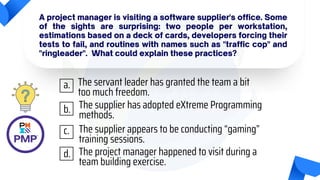 A project manager is visiting a software supplier's office. Some
of the sights are surprising: two people per workstation,
estimations based on a deck of cards, developers forcing their
tests to fail, and routines with names such as "traffic cop" and
"ringleader". What could explain these practices?
The servant leader has granted the team a bit
too much freedom.
The supplier has adopted eXtreme Programming
methods.
The supplier appears to be conducting “gaming”
training sessions.
The project manager happened to visit during a
team building exercise.
a.
b.
c.
d.
 