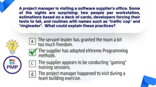A project manager is visiting a software supplier's office. Some
of the sights are surprising: two people per workstation,
estimations based on a deck of cards, developers forcing their
tests to fail, and routines with names such as "traffic cop" and
"ringleader". What could explain these practices?
The servant leader has granted the team a bit
too much freedom.
The supplier has adopted eXtreme Programming
methods.
The supplier appears to be conducting “gaming”
training sessions.
The project manager happened to visit during a
team building exercise.
a.
b.
c.
d.
 