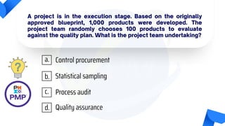 A project is in the execution stage. Based on the originally
approved blueprint, 1,000 products were developed. The
project team randomly chooses 100 products to evaluate
against the quality plan. What is the project team undertaking?
Control procurement
Statistical sampling
Process audit
Quality assurance
a.
b.
c.
d.
 