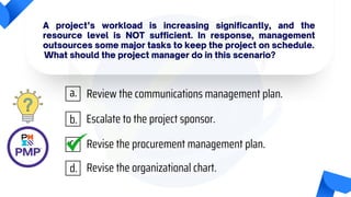 A project’s workload is increasing significantly, and the
resource level is NOT sufficient. In response, management
outsources some major tasks to keep the project on schedule.
What should the project manager do in this scenario?
Review the communications management plan.
Escalate to the project sponsor.
Revise the procurement management plan.
Revise the organizational chart.
a.
b.
c.
d.
 