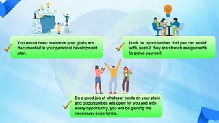 You would need to ensure your goals are
documented in your personal development
plan.
Look for opportunities that you can assist
with, even if they are stretch assignments
to prove yourself.
Do a good job at whatever lands on your plate
and opportunities will open for you and with
every opportunity, you will be gaining the
necessary experience.
 