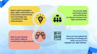 Seek to gain knowledge in
Agile. Agile certifications can
be pursued to demonstrate
your knowledge and
commitment to Agile
methodologies
Seek to also develop
your skills in Agile by
contributing to Agile projects.
Once you have gained the
necessary knowledge and
skills, use your CV to
highlight your agile abilities.
to network and learn from
Agile professionals.
You can join Agile
community groups
and conferences
 