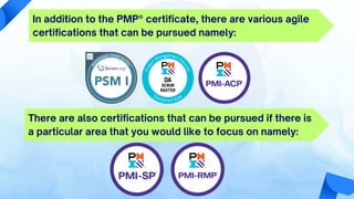 In addition to the PMP® certificate, there are various agile
certifications that can be pursued namely:
There are also certifications that can be pursued if there is
a particular area that you would like to focus on namely:
 