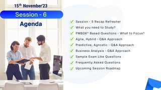 Frequently Asked Questions
Upcoming Session Roadmap
Session - 5 Recap Refresher
What you need to Study?
PMBOK® Based Questions - What to Focus?
Agile, Hybrid - Q&A Approach
Predictive, Agnostic - Q&A Approach
Business Analysis - Q&A Approach
Sample Exam Like Questions
Session - 6
Agenda
15 November'23
th
 