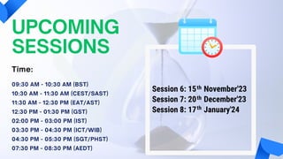 UPCOMING
SESSIONS
09:30 AM - 10:30 AM (BST)
10:30 AM - 11:30 AM (CEST/SAST)
11:30 AM - 12:30 PM (EAT/AST)
12:30 PM - 01:30 PM (GST)
02:00 PM - 03:00 PM (IST)
03:30 PM - 04:30 PM (ICT/WIB)
04:30 PM - 05:30 PM (SGT/PHST)
07:30 PM - 08:30 PM (AEDT)
Time:
Session 6: 15 November'23
Session 7: 20 December'23
Session 8: 17 January'24
th
th
th
 