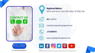 C vCare Project Management
seshne@vcareprojectmanagement.com
+27 722997173
Registered Address:
325 N. Saint Paul St, Suite 3100, Dallas, TX 75201, USA
www.vcareprojectmanagement.com
EIN: 35-2657414
Disclaimer
• PMP, PMI, PMBOK, CAPM, PgMP, PfMP, PBA, RMP, ACP, SP, DA, DASM, DASSM, ATP and OPM3 are registered marks of the Project Management Institute, Inc.
 