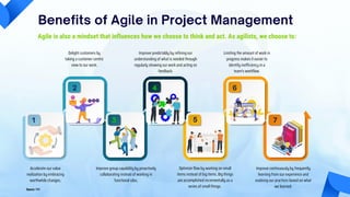 Benefits of Agile in Project Management
Agile is also a mindset that influences how we choose to think and act. As agilists, we choose to:
Accelerate our value
realization by embracing
worthwhile changes.
Delight customers by
taking a customer-centric
view to our work.
Improve group capability by proactively
collaborating instead of working in
functional silos.
Improve predictably by refining our
understanding of what is needed through
regularly showing our work and acting on
feedback.
Optimize flow by working on small
items instead of big items. Big things
are accomplished incrementally as a
series of small things.
Limiting the amount of work in
progress makes it easier to
identify inefficiency in a
team's workflow.
Improve continuously by frequently
learning from our experience and
evolving our practices based on what
we learned.
Source: PMI
1
2
3
4
5
6
7
 