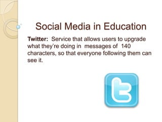 Social Media in Education Twitter:  Service that allows users to upgrade what they’re doing in messages of  140 characters, so that everyone following them can see it. 