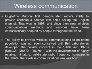 Wireless communication
 Guglielmo Marconi first demonstrated radio's ability to
provide continuous contact with ships sailing the English
channel. That was in 1897, and since then new wireless
communications methods and services have been
enthusiastically adopted by people throughout the world.
 The ability to provide wireless communications to an entire
population was not even conceived until Bell Laboratories
developed the cellular concept in the 1960s and 1970s
[NobG2], [Mac79], [You791]. With the development of highly
reliable, miniature, solid-state radio frequency hardware in
the 1970s, the wireless communications era was born.
 