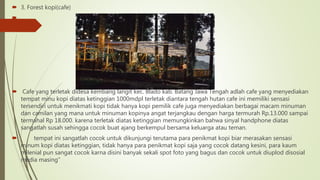  3. Forest kopi(cafe)

 Cafe yang terletak didesa kembang langit kec. Blado kab. Batang Jawa Tengah adlah cafe yang menyediakan
tempat minu kopi diatas ketinggian 1000mdpl terletak diantara tengah hutan cafe ini memiliki sensasi
tersendiri untuk menikmati kopi tidak hanya kopi pemilik cafe juga menyediakan berbagai macam minuman
dan camilan yang mana untuk minuman kopinya angat terjangkau dengan harga termurah Rp.13.000 sampai
termahal Rp 18.000. karena terletak diatas ketinggian memungkinkan bahwa sinyal handphone diatas
sangatlah susah sehingga cocok buat ajang berkempul bersama keluarga atau teman.
 tempat ini sangatlah cocok untuk dikunjungi terutama para penikmat kopi biar merasakan sensasi
minum kopi diatas ketinggian, tidak hanya para penikmat kopi saja yang cocok datang kesini, para kaum
milenial pun sangat cocok karna disini banyak sekali spot foto yang bagus dan cocok untuk diuplod disosial
media masing”
 