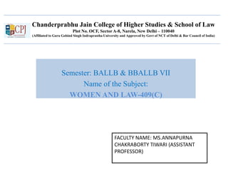 Chanderprabhu Jain College of Higher Studies & School of Law
Plot No. OCF, Sector A-8, Narela, New Delhi – 110040
(Affiliated to Guru Gobind Singh Indraprastha University and Approved by Govt of NCT of Delhi & Bar Council of India)
Semester: BALLB & BBALLB VII
Name of the Subject:
WOMEN AND LAW-409(C)
FACULTY NAME: MS.ANNAPURNA
CHAKRABORTY TIWARI (ASSISTANT
PROFESSOR)
 