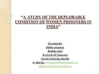 “A STUDY OF THE DEPLORABLE
CONDITION OF WOMEN PRISONERS IN
INDIA”
Presented By:
Shikha srivastava
Radhika sahai
B.A.LL.B. (8th Semester)
Invertis University, Bareilly
E- Mail Id: srivastavashikha.95@gmail.com
Radhika.sahai1112@gmail.com
1
 