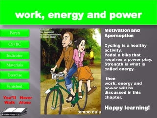work, energy and power
                            Motivation and
  Porch
                            Aperseption
  CS/BC                     Cycling is a healthy
                            activity.
 Indicator                  Pedal a bike that
                            requires a power play.
 Materials                  Strength is what is
                            called energy.
 Exercise
                             then
                            work, energy and
 Finished                   power will be
                            discussed in this
You”ll Never                chapter.
Walk Alone
                            Happy learning!
               tempo dulu
 