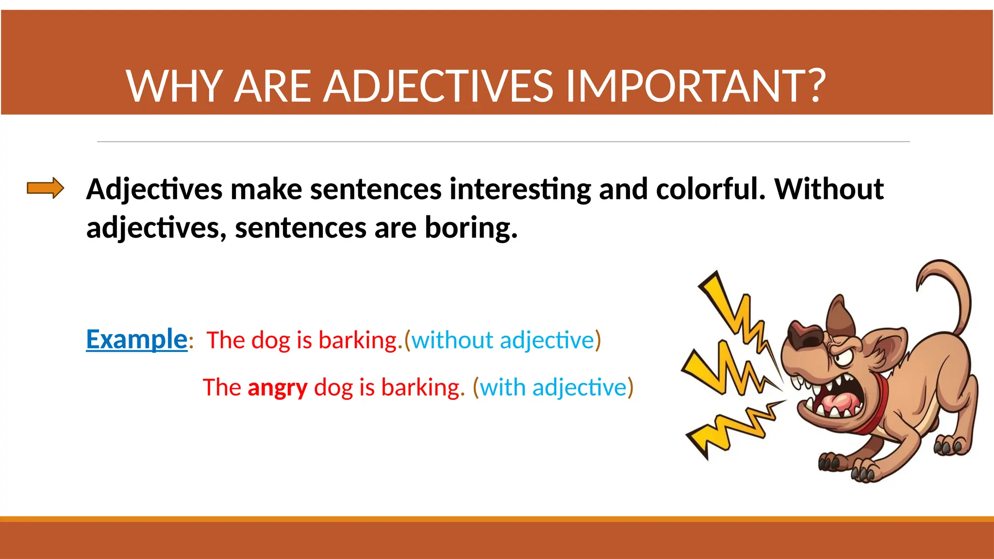 Adjectives make sentences interesting and colorful. Without
adjectives, sentences are boring.
Example: The dog is barking.(without adjective)
The angry dog is barking. (with adjective)
WHY ARE ADJECTIVES IMPORTANT?
 