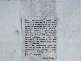 Esta apresentação serve de suporte às sessões de divulgação, oficinas e workshops no âmbito do estudo Ferramentas Web, Web 2.0 e Software Livre/Gratuito em EVT. Neste momento encontram-se listadas várias ferramentas, agrupadas por categorias. Para acesso à página web das mesmas devem carregar no nome da ferramenta. Os ícones e logótipos servem para uma rápida associação das ferramentas. Tanto as categorias como as ferramentas estão em actualização permanente e podem sofrer alterações. Existem ferramentas que se podem enquadrar em mais do que uma categoria. Versão actual: 1 