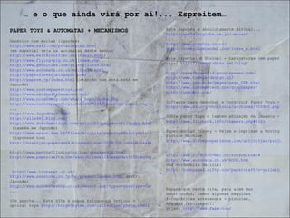 PAPER TOYS & AUTOMATAS + MECANISMOS Genérico com muitas ligações:  http://www.ss42.com/pt-animated.html (em especial veja os automatas deste senhor  http://www.walterruffler.de/index1.html ) http://www.flying-pig.co.uk/index.php http://www.geocities.com/rfirth/links.html http://www.automata.co.uk/mainpage.html http://paperforest.blogspot.com/ http://paperm.jp/index.html  (atenção que está está em Japonês) http://www.custompapertoys.com/ http://www.marshallalexander.net/ http://www.nicebunny.com/whats_hopn/index.php http://www.custompapertoys.com/2007/08/chuckles-paper-toy-of-month- ... http://www.3eyedbear.com/ http://alle440.blog.com/ http://www.dokodemoissyo.com/mainichi/papercraft/index.html  (também em Japonês) http://www.epson.com.hk/files/minisite/papercraft/olympic.htm  (japonese too) http://brainjar-paperdesk.blogspot.com/2008/02/cookie-caskets.html http://www.bentheillustrator.com/speakerdog.html http://www.papercraftx.com/search/label/Alexander%20Shen?max-results=5  http://www.toypaper.co.uk/ http://www.sasatoku.co.jp/hp/present/index.html  (outro Japonês) http://www.automatashop.co.uk/search.asp?types=yes&type=Card+Cu ... (Um aparte... Este site é sobre brinquedos ópticos - optical toys  http://brightbytes.com/collection/phena.html )  …  e o que ainda virá por aí!... Espreitem… Este Japonês é absolutamente divinal...  http://www5d.biglobe.ne.jp/~m-uet/ http://www.cubotoy.co.nr/ http://rommy.kamimodel.com/index_e.html Este Espanhol é divinal - caricaturas (em paper toys)  http://recortables.net/blog/ http://paperboxworld.googlepages.com/ http://www.tummie-design.nl/ http://www.neu-e.de/pages/page_008.html http://www.incompetech.com/graphpaper/ http://undoboy.com/ Software para desenhar e construir Paper Toys -  http://www.kk.org/cooltools/archives/000910.php Sobre paper toys e também animação de imagens -  http://www.flipbook.info/viewers.php#filo Experiências Disney - Vejam e imprimam a Moving Picture Machine http://www.disneyexperience.com/activities/projects.php http://www.rotsch-o-mat.ch/rotsch.html# http://www.automata.co.uk/BOOK.htm Uma verdadeira delicia:  http://homepage2.nifty.com/papercraft/n-gallery/akane/index.html Repare que neste site, para além das construções, temos algumas máquinas fotográficas artesanais - pinholes. Algumas fabulosas... Vejam:  http://www.fwis.com/ 
