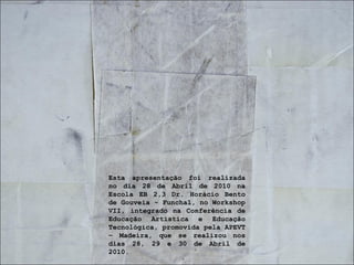 Esta apresentação foi realizada no dia 28 de Abril de 2010 na Escola EB 2,3 Dr. Horácio Bento de Gouveia - Funchal, no Workshop VII, integrado na Conferência de Educação Artística e Educação Tecnológica, promovida pela APEVT – Madeira, que se realizou nos dias 28, 29 e 30 de Abril de 2010. 