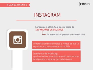 INSTAGRAM
Compartilhamento de fotos e vídeos de até 15
segundos, exclusivamente via mobile.
Grande uso de #hashtags
Igual ao twitter ele explora muito este recurso,
fortalecendo o alcance das publicações
Lançado em 2010, hoje possui cerca de
150 MILHÕES DE USUÁRIOS
foi a rede social que mais cresceu em 2013
 