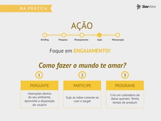 AÇÃO
Brieﬁng Pesquisa Planejamento Ação Mensuração
Como fazer o mundo te amar?
PERGUNTE PARTICIPE PROGRAME
Interações dentro
do seu ambiente.
Aproveite a disposição
do usuário
Suje as mãos conecte-se
com o target
Crie um calendário de
datas quentes. Tenha
tempo de produzir
Foque em ENGAJAMENTO!
1 2 3
 