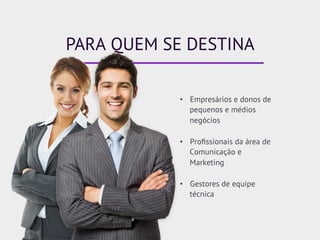 PARA QUEM SE DESTINA
•  Empresários e donos de
pequenos e médios
negócios
•  Proﬁssionais da área de
Comunicação e
Marketing
•  Gestores de equipe
técnica
 