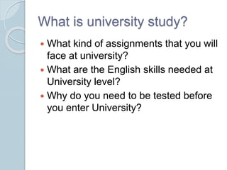What is university study?
 What kind of assignments that you will
face at university?
 What are the English skills needed at
University level?
 Why do you need to be tested before
you enter University?
 