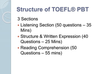 Structure of TOEFL® PBT
3 Sections
 Listening Section (50 questions – 35
Mins)
 Structure & Written Expression (40
Questions – 25 Mins)
 Reading Comprehension (50
Questions – 55 mins)
 