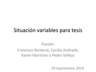 Situación variables para tesis 
Equipo: 
Francisco Rentería, Cecilia Andrade, 
Karen Martínez y Pedro Vallejo 
29 Septiembre 2014 
 