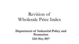 Revision of
Wholesale Price Index
Department of Industrial Policy and
Promotion
12th May 2017
0
 