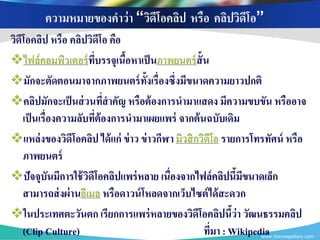 ความหมายของคาว่า “วิดีโอคลิป หรือ คลิปวิดีโอ”
วิดีโอคลิป หรือ คลิปวิดีโอ คือ
ไฟล์คอมพิวเตอร์ ทบรรจุเนือหาเป็ นภาพยนตร์ ส้ ั น
                          ี่   ้
มักจะตัดตอนมาจากภาพยนตร์ ท้งเรื่องซึ่งมีขนาดความยาวปกติ
                                    ั
คลิปมักจะเป็ นส่ วนทีสาคัญ หรือต้ องการนามาแสดง มีความขบขัน หรืออาจ
                             ่
    เป็ นเรื่องความลับทีต้องการนามาเผยแพร่ จากต้ นฉบับเดิม
                        ่
แหล่งของวิดีโอคลิป ได้ แก่ ข่ าว ข่ าวกีฬา มิวสิ กวิดีโอ รายการโทรทัศน์ หรือ
    ภาพยนตร์
ปัจจุบันมีการใช้ วดีโอคลิปแพร่ หลาย เนื่องจากไฟล์ คลิปนี้มีขนาดเล็ก
                      ิ
    สามารถส่ งผ่านอีเมล หรือดาวน์ โหลดจากเว็บไซต์ ได้ สะดวก
ในประเทศตะวันตก เรียกการแพร่ หลายของวิดีโอคลิปนีว่า วัฒนธรรมคลิป
                                                            ้
    (Clip Culture)                                  ทีมา : Wikipedia
                                                       ่         www.themegallery.com
 