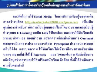 แนวคิดในการใช้ Social Media ในการจัดการเรียนรู้ ของผม คือ
การสร้ า งบล็อ ก http://teacherkobwit2010.wordpress.com เพื่อ เป็ น
ศูนย์ กลางสาหรับการจัดการเรียนรู้ แบบออนไลน์ โดยรวบรวมแหล่ งเรียนรู้
ต่ างๆ แบบ E-Learning มาเป็ น Link ไว้ ในบล็อก ตลอดจนให้ นักเรียนเข้ า
มาแนะน าตนเอง ตอบค าถาม แสดงความคิดเห็ น ผ่ า นการ Comment
ตลอดจนมี เ อกสารประกอบการเรี ย น Powerpoint ประกอบการสอน
คลิ ป วี ดิ โ อ และบทความ ให้ นั ก เรี ย นได้ เ ข้ ามาศึ ก ษาตามอั ธ ยาศั ย
นอกจากจากนี้ยัง ได้ ใ ช้ Facebook และ Twitterในการติด ต่ อ สื่ อ สาร
แจ้ งข้ อมู ลข่ าวสารและให้ คาปรึ กษานักเรี ย น อีกด้ วย ทั้งนี้ได้ ดาเนินการ
ตามขั้นตอนดังนี้
 