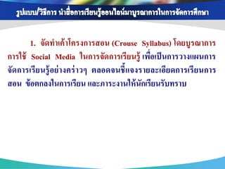 1. จัดทาเค้ าโครงการสอน (Crouse Syllabus) โดยบูรณาการ
การใช้ Social Media ในการจัดการเรียนรู้ เพือเป็ นการวางแผนการ
                                               ่
จัดการเรี ย นรู้ อย่ างคร่ าวๆ ตลอดจนชี้ แจงรายละเอีย ดการเรี ยนการ
สอน ข้ อตกลงในการเรียน และภาระงานให้ นักเรียนรับทราบ
 