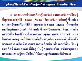 2. ออกแบบหน่ วยการเรี ยนรู้ และจัดทาแผนการจัดการเรี ยนรู้
ที่บูรณาการการใช้ Social Media ในการจัดการเรี ยนรู้ ซึ่ งแต่ ละ
แผนการจัดการเรี ยนรู้ ท่ีมีการบูรณาการ Social Media นั้นจะเน้ น
การทีครู กาหนดประเด็นทีน่าสนใจ ซึ่งอาจเป็ นภาพข่ าว ข้ อความ หรือ
      ่                       ่
คลิป วิ ดี โ อ โดยใช้ การตั้ ง ค าถามกระตุ้ น ความคิ ด ที่ มี ก ารน าเสนอ
ในบล็อกของครู และให้ นักเรียนสื บค้ นข้ อมูลในประเด็นทีเ่ กียวข้ องแล้ ว
                                                                    ่
มาตอบคาถามในเชิ งการแสดงความคิดเห็น เพื่อ แลกเปลี่ยนเรี ยนรู้
แนวคิ ด ซึ่ ง กั น และกั น ที่ มี ค รู เ ป็ นผู้ ค อยส่ งเสริ ม สนั บ สนุ น และ
ตรวจสอบความรู้ ของนักเรียนให้ มความถูกต้ องตามหลักวิชาการ
                                           ี
 