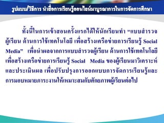 ทั้ง นี้ใ นการเข้ า สอนครั้ ง แรกได้ ใ ห้ นั ก เรี ย นท า “แบบส ารวจ
ผู้ เ รี ย น ด้ า นการใช้ เ ทคโนโลยี เพื่อ สร้ า งเครื อ ข่ า ยการเรี ย นรู้ Social
Media” เพื่อนาผลจากการแบบสารวจผู้เรี ยน ด้ านการใช้ เทคโนโลยี
เพื่อสร้ างเครื อข่ ายการเรี ยนรู้ Social Media ของผู้เรี ยนมาวิเคราะห์
และประเมิ น ผล เพื่อ ปรั บ ปรุ ง การออกแบบการจั ด การเรี ย นรู้ และ
การมอบหมายภาระงานให้ เหมาะสมกับศักยภาพผู้เรียนต่ อไป
 