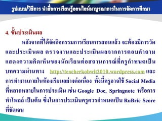 4. ขั้นประเมินผล
        หลังจากทีได้ จัดกิจกรรมการเรียนการสอนแล้ ว จะต้ องมีการวัด
                  ่
และประเมิ น ผล ตรวจงานและประเมิ น ผลจากการตอบค าถาม
แสดงความคิ ด เห็ น ของนั ก เรี ย นต่ อ สถานการณ์ ท่ี ค รู ก าหนดเป็ น
บทความผ่ านทาง http://teacherkobwit2010.wordpress.com และ
การทางานภายในห้ องเรียนอย่ างต่ อเนื่อง ทั้งนีครู อาจใช้ Social Media
                                              ้
ที่หลากหลายในการประเมิน เช่ น Google Doc, Springnote หรือการ
ทาโพลล์ เป็ นต้ น ซึ่งในการประเมินครู ควรกาหนดเป็ น RuBric Score
ทีชัดเจน
  ่
 