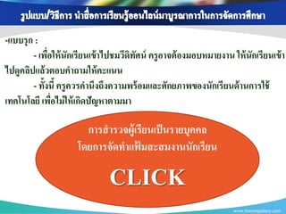 -แบบรุ ก :
        - เพือให้ นักเรียนเข้ าไปชมวีดิทศน์ ครู อาจต้ องมอบหมายงาน ให้ นักเรียนเข้ า
              ่                         ั
ไปดูคลิปแล้ วตอบคาถามให้ คะแนน
        - ทั้งนี้ ครู ควรคานึงถึงความพร้ อมและศักยภาพของนักเรี ยนด้ านการใช้
เทคโนโลยี เพือไม่ ให้ เกิดปัญหาตามมา
                ่

                       การสารวจผู้เรียนเป็ นรายบุคคล
                     โดยการจัดทาแฟมสะสมงานนักเรียน
                                   ้

                               CLICK
                                                                    www.themegallery.com
 