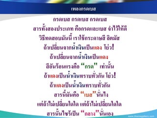 เพลงกรดเบส
             กรดเบส กรดเบส กรดเบส
สารทั้งสองประเภท คือกรดและเบส จาไว้ ให้ ดี
  วิธีทดสอบมันนี้ เราใช้ กระดาษสี ลิตมัส
     ถ้ าเปลียนจากนาเงินเป็ นแดง โย่ ว!
               ่           ้
          ถ้ าเปลียนจากนาเงินเป็ นแดง
                   ่           ้
      สี อนร้ อนแรงคือ “กรด” เท่ านั้น
           ั
     ถ้ าแดงเป็ นนาเงินทราบทัวกัน โย่ ว!
                         ้       ่
          ถ้ าแดงเป็ นนาเงินทราบทัวกัน
                             ้      ่
             สารนีมนคือ “เบส”นั่นไง
                     ้ ั
 แต่ ถ้าไม่ เปลียนใดใด แต่ ถ้าไม่ เปลียนใดใด
                 ่                    ่
        สารนั้นไซร้ เป็ น “กลาง”นั่นเอง        www.themegallery.com
 